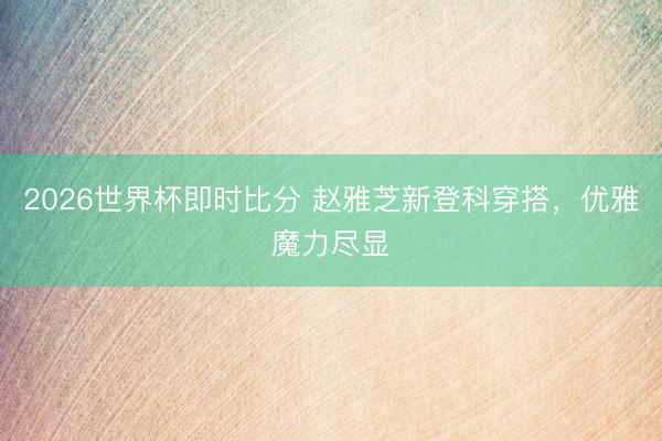 2026世界杯即时比分 赵雅芝新登科穿搭，优雅魔力尽显