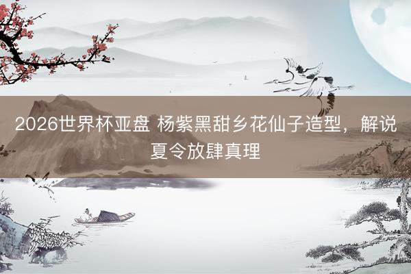 2026世界杯亚盘 杨紫黑甜乡花仙子造型,解说夏令放肆真理