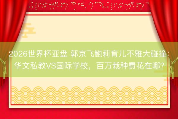 2026世界杯亚盘 郭京飞鲍莉育儿不雅大碰撞：华文私教VS国际学校，百万栽种费花在哪？