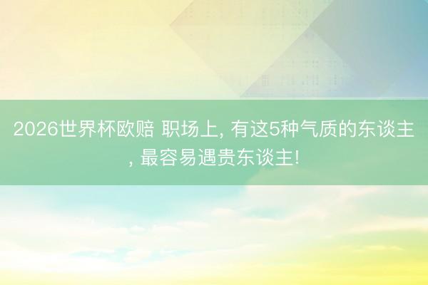 2026世界杯欧赔 职场上， 有这5种气质的东谈主， 最容易遇贵东谈主!