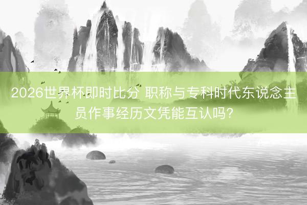 2026世界杯即时比分 职称与专科时代东说念主员作事经历文凭能互认吗?