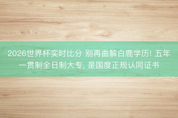 2026世界杯实时比分 别再曲解白鹿学历! 五年一贯制全日制大专， 是国度正规认同证书
