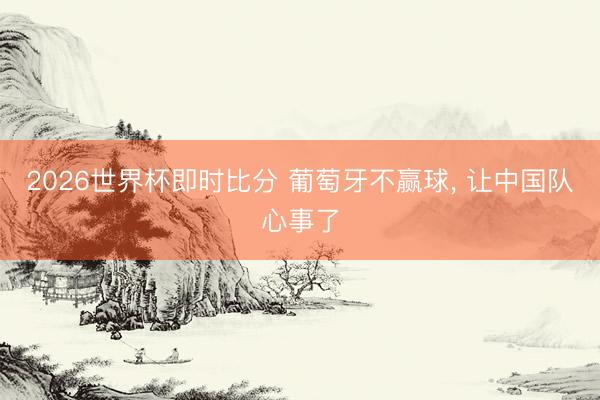 2026世界杯即时比分 葡萄牙不赢球， 让中国队心事了