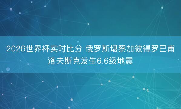 2026世界杯实时比分 俄罗斯堪察加彼得罗巴甫洛夫斯克发生6.6级地震