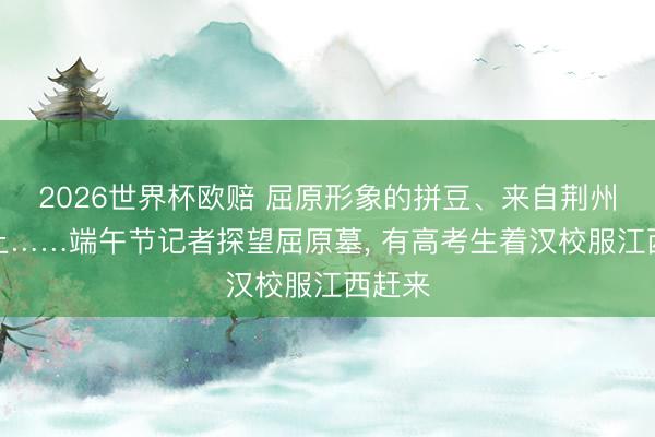 2026世界杯欧赔 屈原形象的拼豆、来自荆州的黄土……端午节记者探望屈原墓, 有高考生着汉校服江西赶来