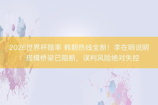 2026世界杯赔率 韩朝热线全断！李在明说明：规模桥梁已阻断，误判风险绝对失控