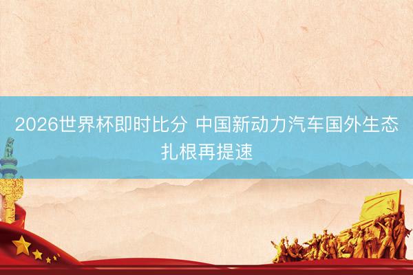 2026世界杯即时比分 中国新动力汽车国外生态扎根再提速