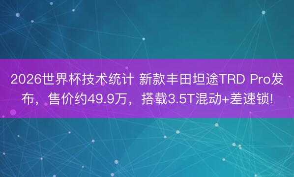 2026世界杯技术统计 新款丰田坦途TRD Pro发布，售价约49.9万，搭载3.5T混动+差速锁!